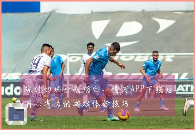 踩过的坑让我明白，博万APP下载后省心省力的游戏体验技巧