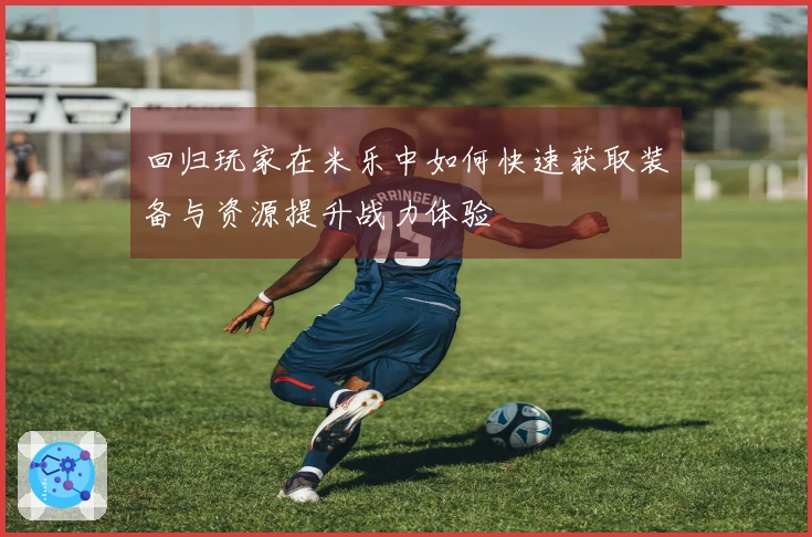 回归玩家在米乐中如何快速获取装备与资源提升战力体验