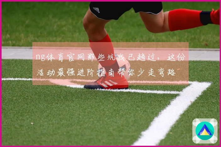 ng体育官网那些坑我已趟过,这份活动最强进阶指南帮你少走弯路