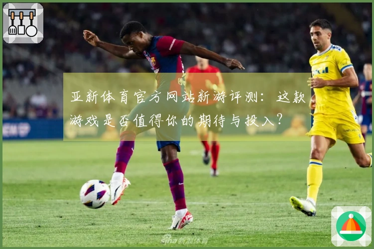 亚新体育官方网站新游评测：这款游戏是否值得你的期待与投入？