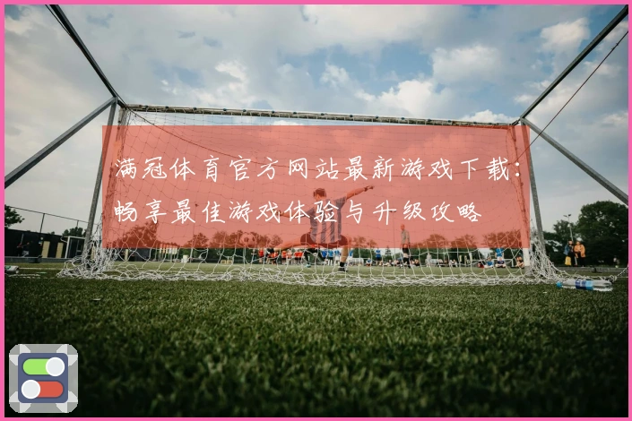 满冠体育官方网站最新游戏下载：畅享最佳游戏体验与升级攻略