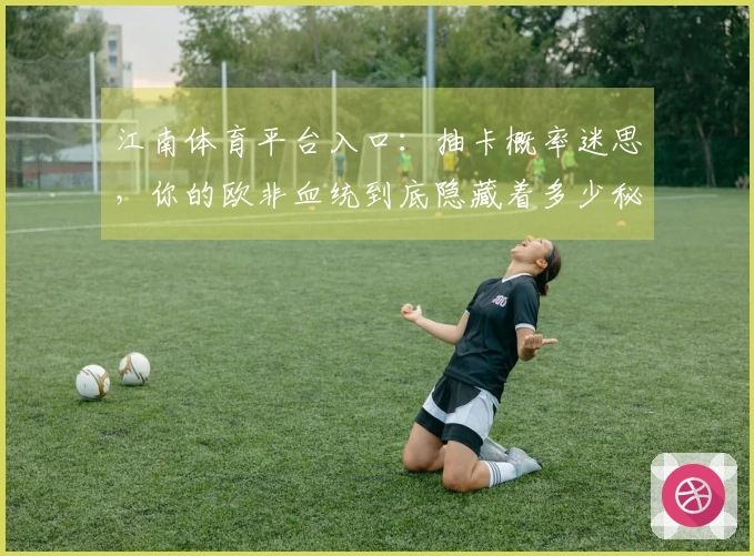 江南体育平台入口：抽卡概率迷思，你的欧非血统到底隐藏着多少秘密？