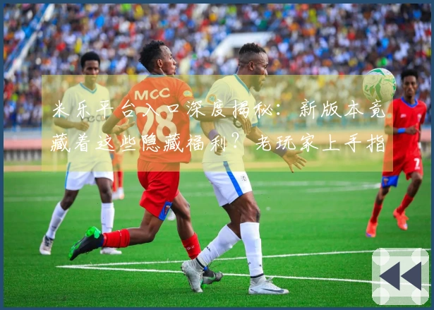 米乐平台入口深度揭秘：新版本竟藏着这些隐藏福利？老玩家上手指南告诉你！