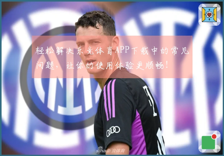 轻松解决乐竞体育APP下载中的常见问题，让你的使用体验更顺畅！